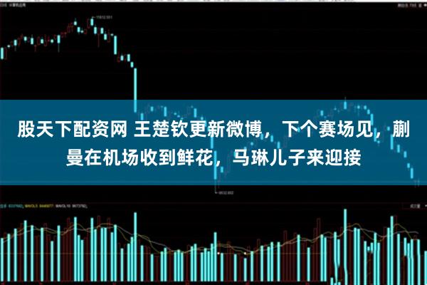 股天下配资网 王楚钦更新微博，下个赛场见，蒯曼在机场收到鲜花，马琳儿子来迎接