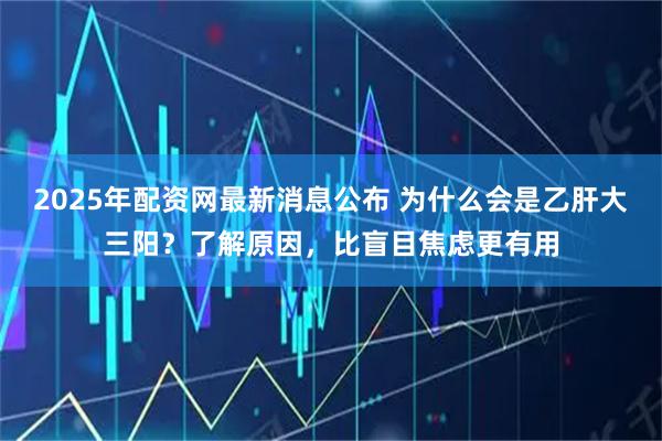 2025年配资网最新消息公布 为什么会是乙肝大三阳？了解原因，比盲目焦虑更有用