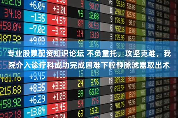 专业股票配资知识论坛 不负重托，攻坚克难，我院介入诊疗科成功完成困难下腔静脉滤器取出术