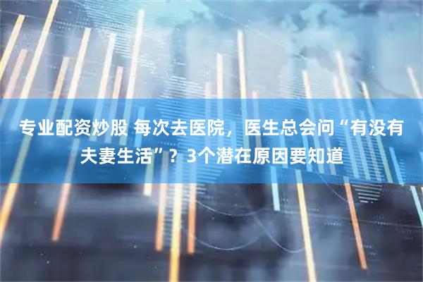 专业配资炒股 每次去医院，医生总会问“有没有夫妻生活”？3个潜在原因要知道