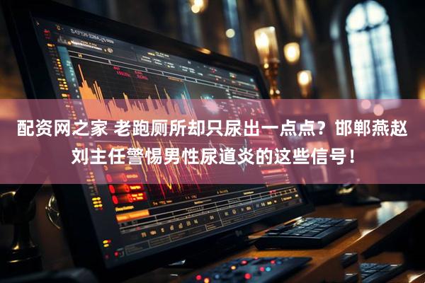 配资网之家 老跑厕所却只尿出一点点？邯郸燕赵刘主任警惕男性尿道炎的这些信号！