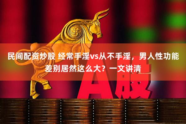 民间配资炒股 经常手淫vs从不手淫，男人性功能差别居然这么大？一文讲清