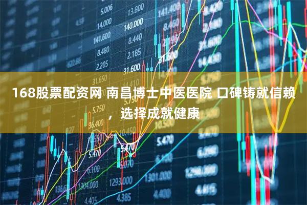 168股票配资网 南昌博士中医医院 口碑铸就信赖，选择成就健康