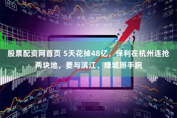 股票配资网首页 5天花掉48亿，保利在杭州连抢两块地，要与滨江、绿城掰手腕