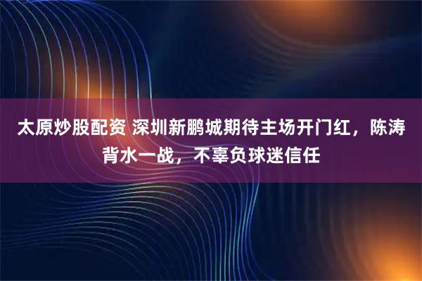 太原炒股配资 深圳新鹏城期待主场开门红，陈涛背水一战，不辜负球迷信任