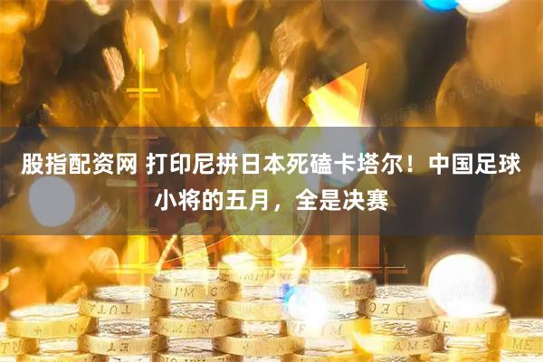 股指配资网 打印尼拼日本死磕卡塔尔！中国足球小将的五月，全是决赛