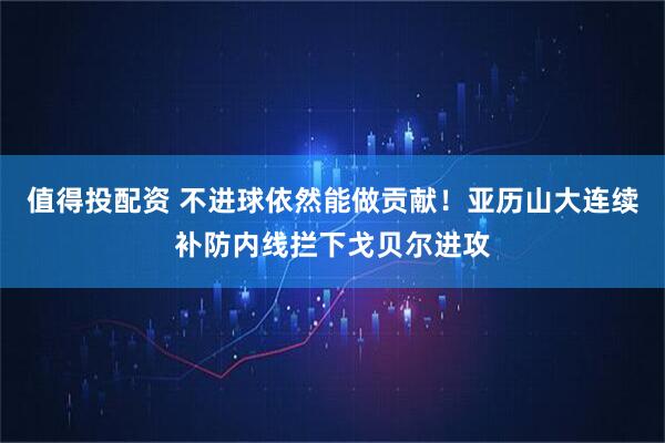 值得投配资 不进球依然能做贡献！亚历山大连续补防内线拦下戈贝尔进攻