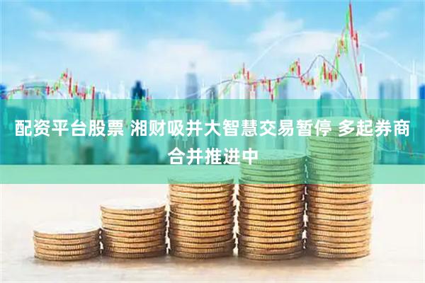 配资平台股票 湘财吸并大智慧交易暂停 多起券商合并推进中