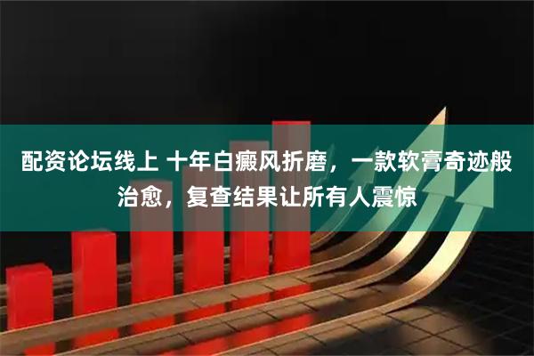 配资论坛线上 十年白癜风折磨，一款软膏奇迹般治愈，复查结果让所有人震惊