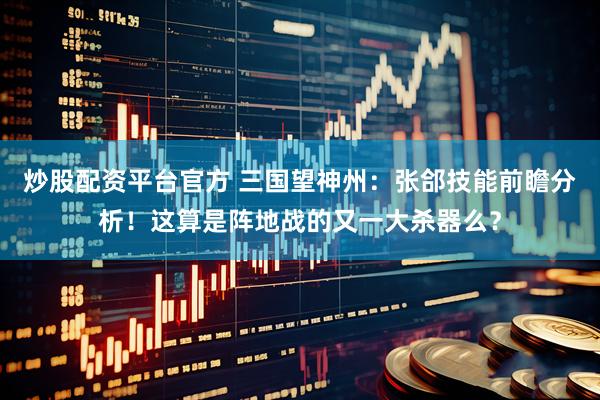 炒股配资平台官方 三国望神州：张郃技能前瞻分析！这算是阵地战的又一大杀器么？