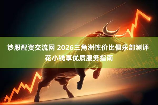 炒股配资交流网 2026三角洲性价比俱乐部测评 花小钱享优质服务指南