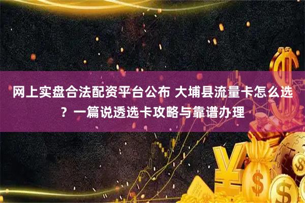 网上实盘合法配资平台公布 大埔县流量卡怎么选？一篇说透选卡攻略与靠谱办理