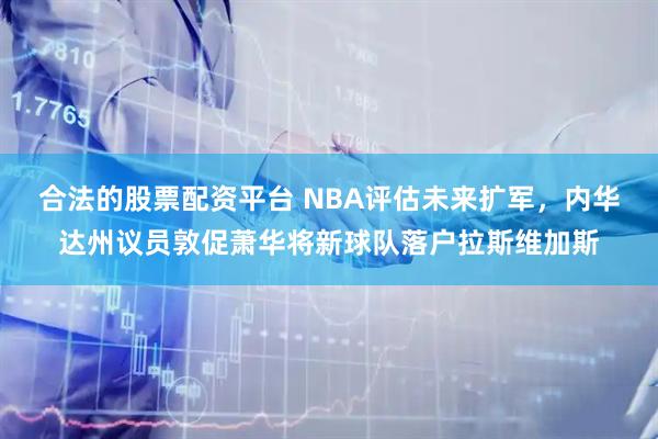 合法的股票配资平台 NBA评估未来扩军，内华达州议员敦促萧华将新球队落户拉斯维加斯