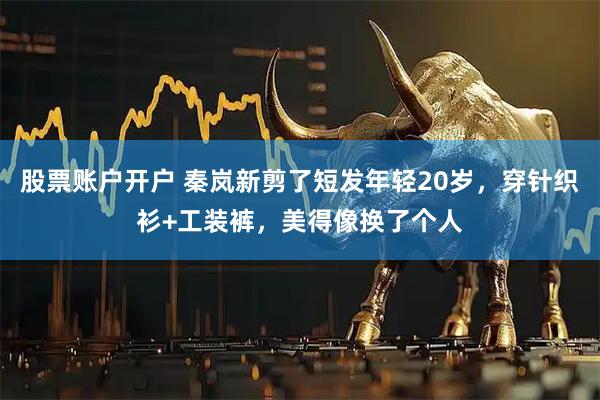 股票账户开户 秦岚新剪了短发年轻20岁，穿针织衫+工装裤，美得像换了个人