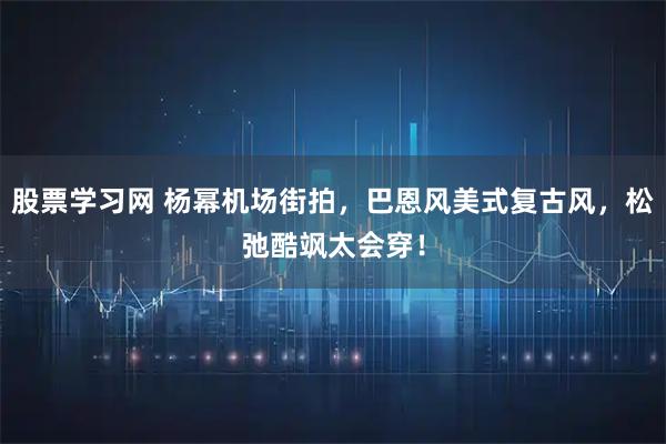 股票学习网 杨幂机场街拍，巴恩风美式复古风，松弛酷飒太会穿！