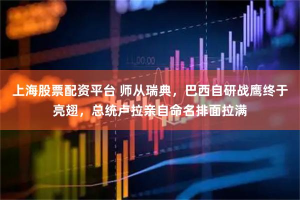 上海股票配资平台 师从瑞典，巴西自研战鹰终于亮翅，总统卢拉亲自命名排面拉满