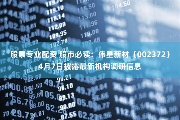 股票专业配资 股市必读：伟星新材（002372）4月7日披露最新机构调研信息
