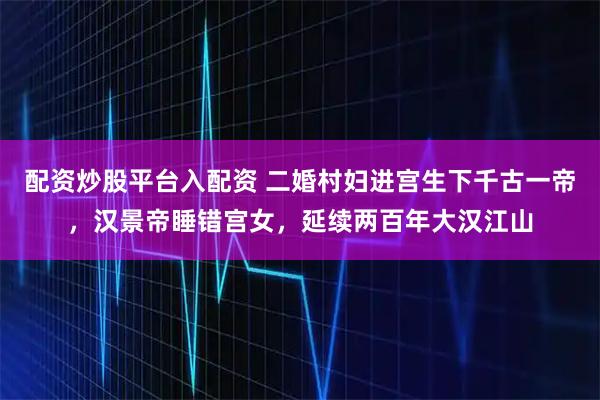 配资炒股平台入配资 二婚村妇进宫生下千古一帝，汉景帝睡错宫女，延续两百年大汉江山