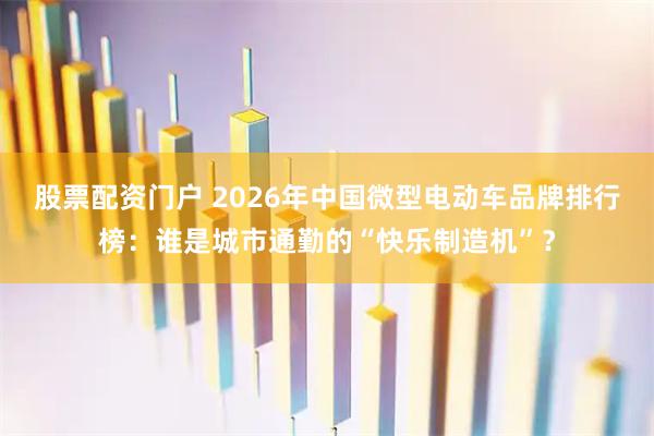 股票配资门户 2026年中国微型电动车品牌排行榜：谁是城市通勤的“快乐制造机”？