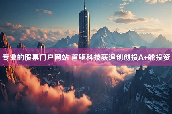 专业的股票门户网站 首驱科技获追创创投A+轮投资