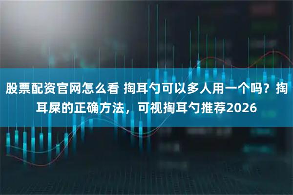 股票配资官网怎么看 掏耳勺可以多人用一个吗？掏耳屎的正确方法，可视掏耳勺推荐2026
