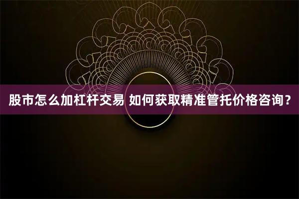 股市怎么加杠杆交易 如何获取精准管托价格咨询？