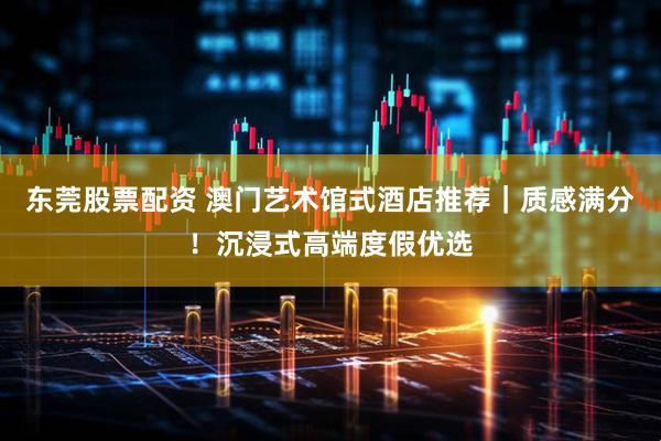 东莞股票配资 澳门艺术馆式酒店推荐｜质感满分！沉浸式高端度假优选